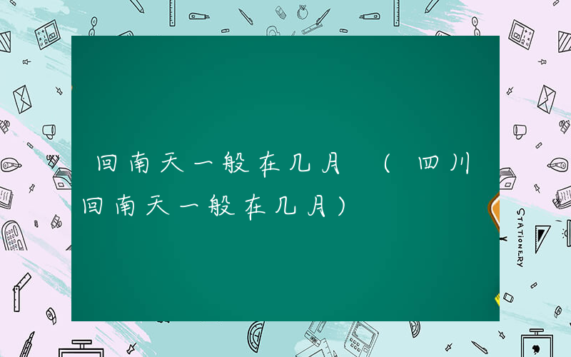 回南天一般在几月 (四川回南天一般在几月)